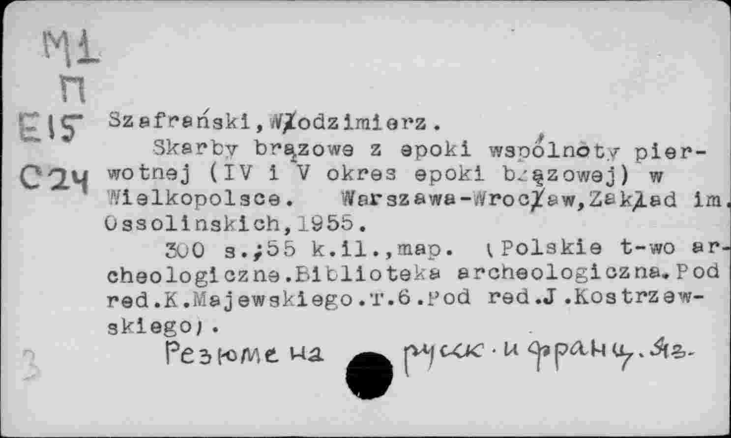 ﻿и
CIS-
Сам
Szafrenaki, W/odziralerz .
Skarby br^zowe z apoki wapolnoty pier-wotnej (IV 1 V окгез epokl bzçzowej) w Ylelkopolace. War 3zawa~,'i/roc/aw,Zek^ad 1m, Oasollnaklch,1955.
500 3./55 k.il.,map. (.Polskle t-wo ar-cheo logiez ne. Blblioteka archeologlczna. Pod red.K.Majewaklego.T.6.pod red.J.Kostrzew-
sklego;.
Резюме, ua
cck • u
